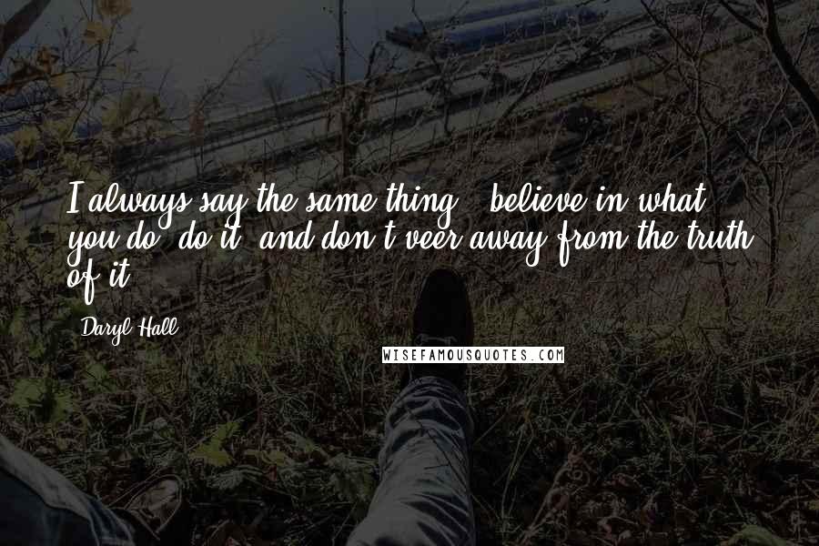 Daryl Hall Quotes: I always say the same thing - believe in what you do, do it, and don't veer away from the truth of it.