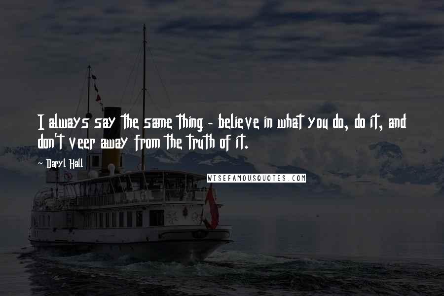 Daryl Hall Quotes: I always say the same thing - believe in what you do, do it, and don't veer away from the truth of it.