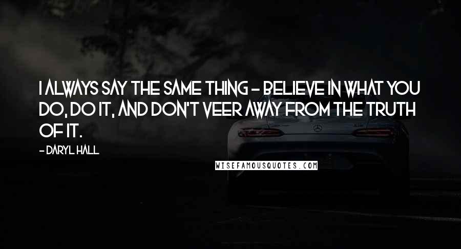 Daryl Hall Quotes: I always say the same thing - believe in what you do, do it, and don't veer away from the truth of it.