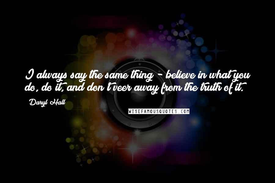 Daryl Hall Quotes: I always say the same thing - believe in what you do, do it, and don't veer away from the truth of it.