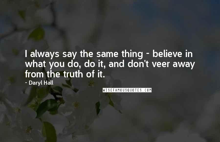 Daryl Hall Quotes: I always say the same thing - believe in what you do, do it, and don't veer away from the truth of it.