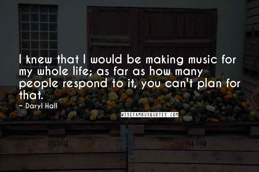 Daryl Hall Quotes: I knew that I would be making music for my whole life; as far as how many people respond to it, you can't plan for that.