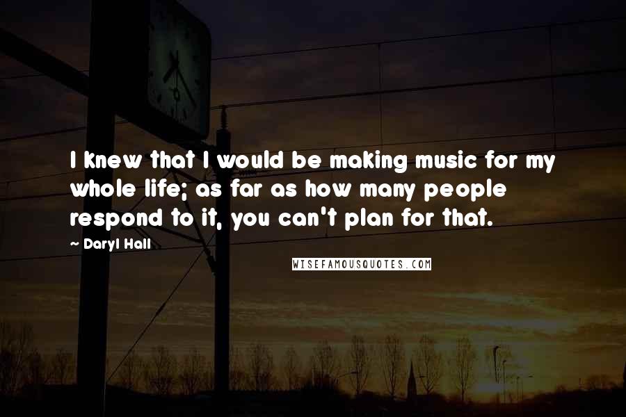 Daryl Hall Quotes: I knew that I would be making music for my whole life; as far as how many people respond to it, you can't plan for that.