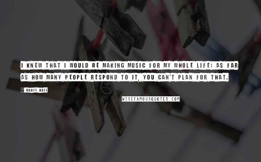 Daryl Hall Quotes: I knew that I would be making music for my whole life; as far as how many people respond to it, you can't plan for that.