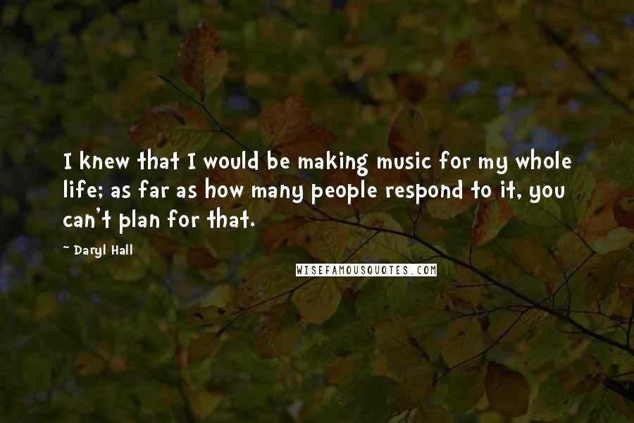 Daryl Hall Quotes: I knew that I would be making music for my whole life; as far as how many people respond to it, you can't plan for that.