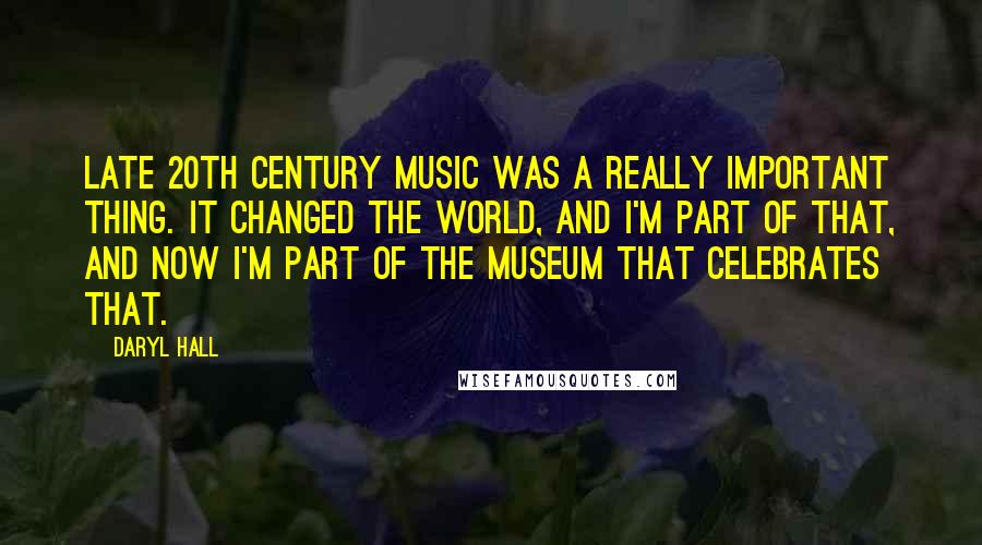 Daryl Hall Quotes: Late 20th century music was a really important thing. It changed the world, and I'm part of that, and now I'm part of the museum that celebrates that.