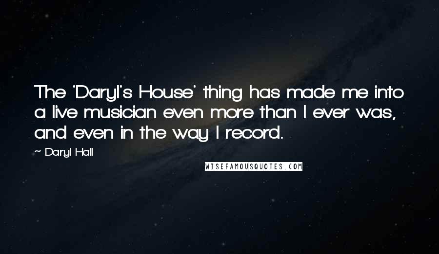 Daryl Hall Quotes: The 'Daryl's House' thing has made me into a live musician even more than I ever was, and even in the way I record.