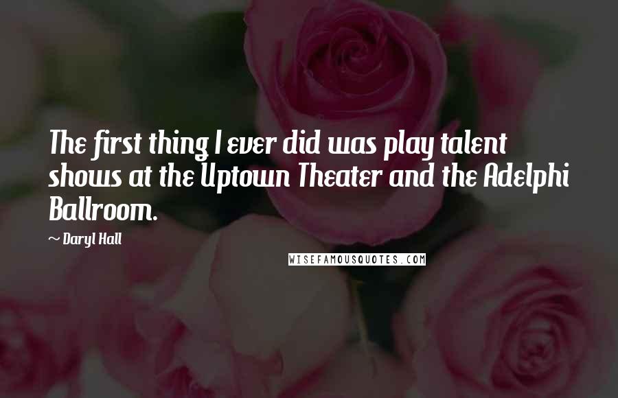 Daryl Hall Quotes: The first thing I ever did was play talent shows at the Uptown Theater and the Adelphi Ballroom.