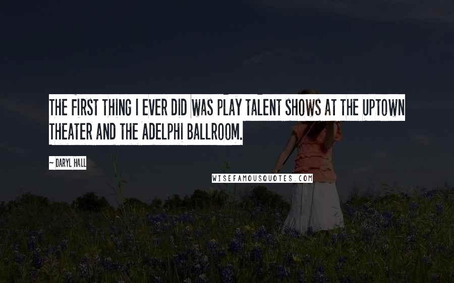 Daryl Hall Quotes: The first thing I ever did was play talent shows at the Uptown Theater and the Adelphi Ballroom.