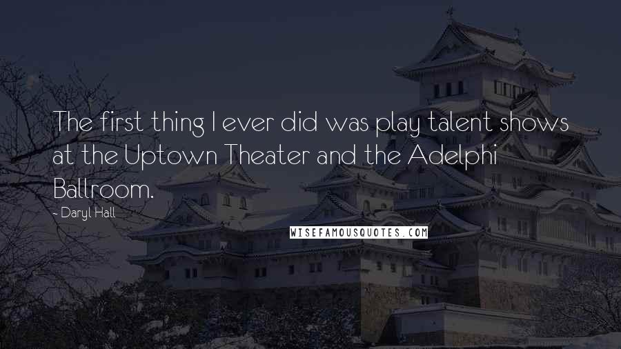 Daryl Hall Quotes: The first thing I ever did was play talent shows at the Uptown Theater and the Adelphi Ballroom.