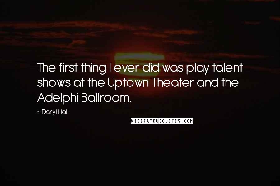 Daryl Hall Quotes: The first thing I ever did was play talent shows at the Uptown Theater and the Adelphi Ballroom.