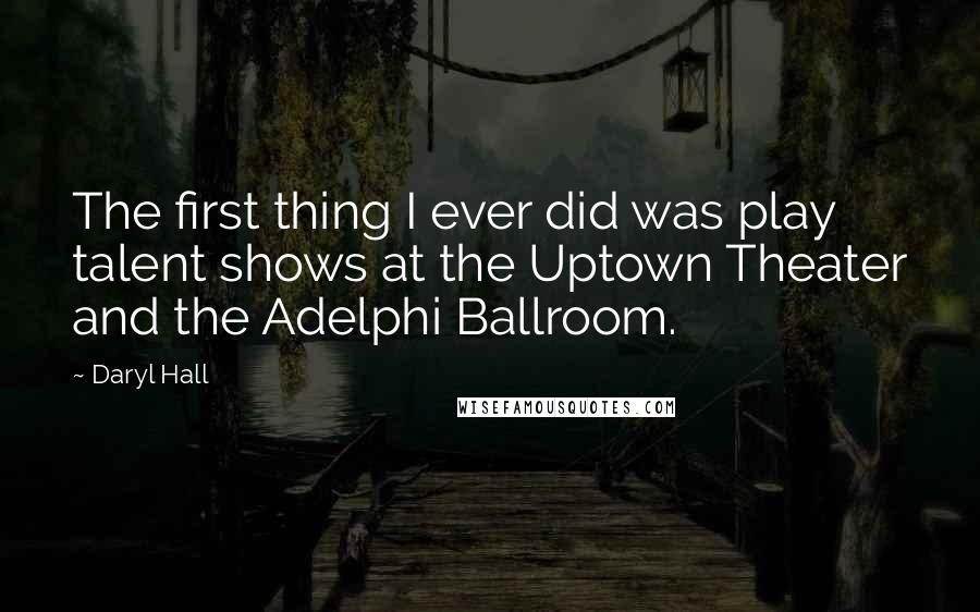 Daryl Hall Quotes: The first thing I ever did was play talent shows at the Uptown Theater and the Adelphi Ballroom.