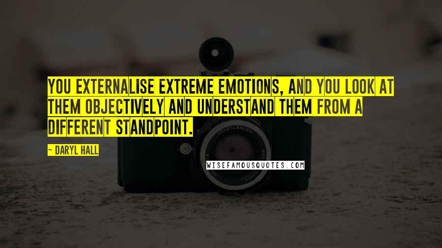 Daryl Hall Quotes: You externalise extreme emotions, and you look at them objectively and understand them from a different standpoint.