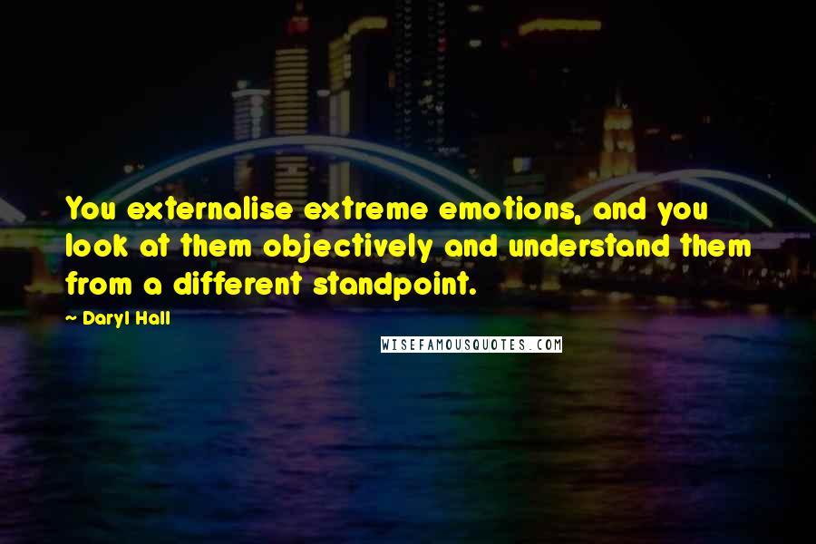 Daryl Hall Quotes: You externalise extreme emotions, and you look at them objectively and understand them from a different standpoint.