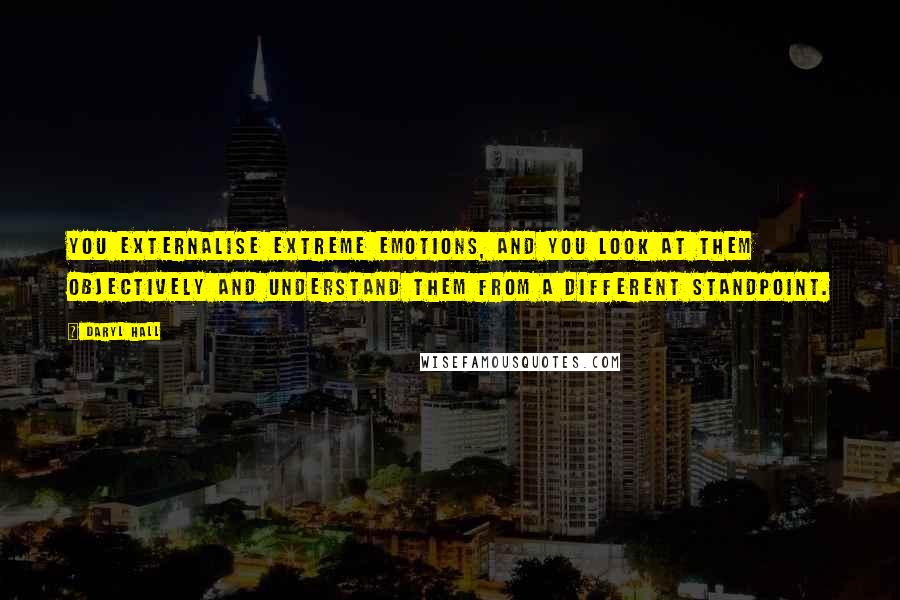 Daryl Hall Quotes: You externalise extreme emotions, and you look at them objectively and understand them from a different standpoint.