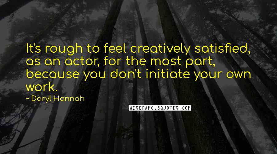 Daryl Hannah Quotes: It's rough to feel creatively satisfied, as an actor, for the most part, because you don't initiate your own work.