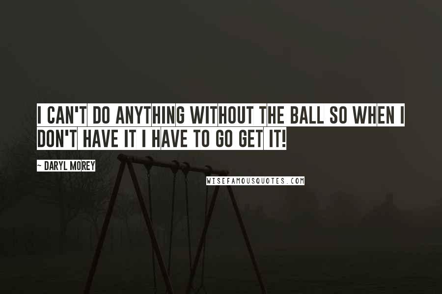 Daryl Morey Quotes: I can't do anything without the ball so when I don't have it I have to go get it!