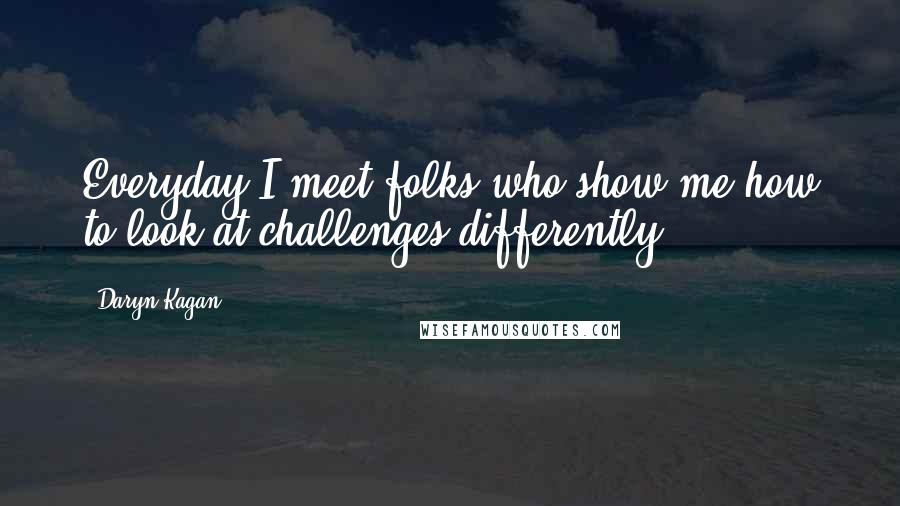 Daryn Kagan Quotes: Everyday I meet folks who show me how to look at challenges differently.