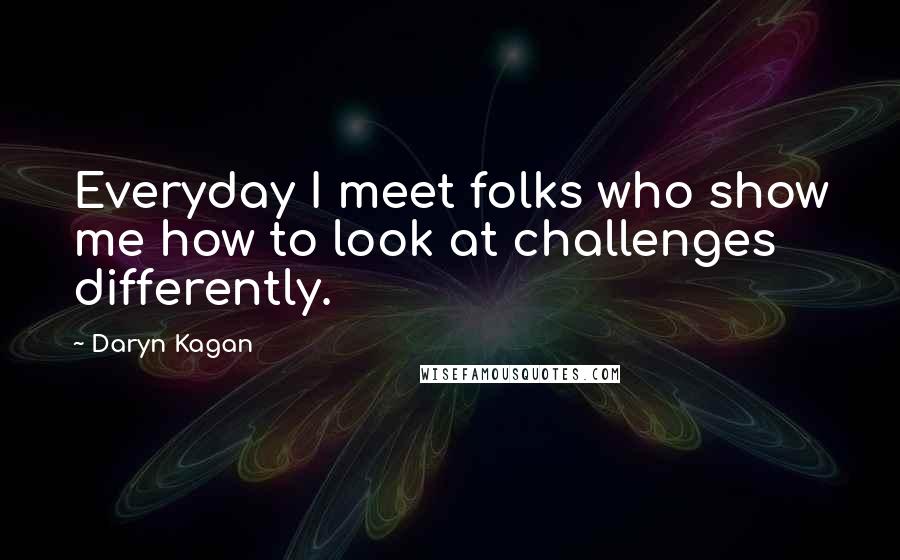 Daryn Kagan Quotes: Everyday I meet folks who show me how to look at challenges differently.