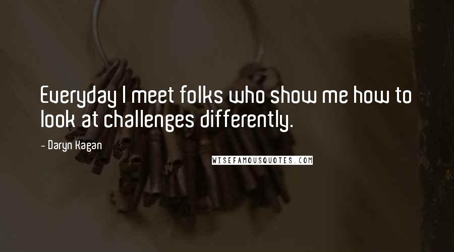 Daryn Kagan Quotes: Everyday I meet folks who show me how to look at challenges differently.