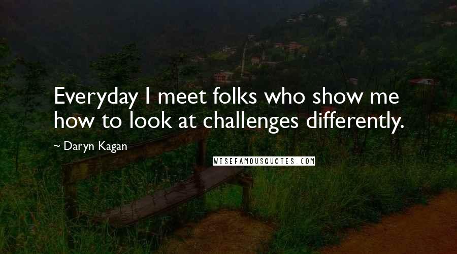 Daryn Kagan Quotes: Everyday I meet folks who show me how to look at challenges differently.