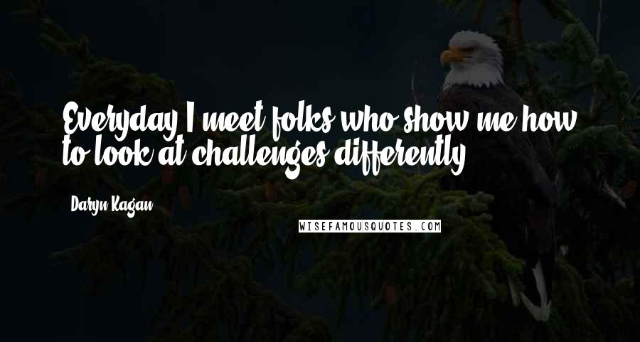 Daryn Kagan Quotes: Everyday I meet folks who show me how to look at challenges differently.