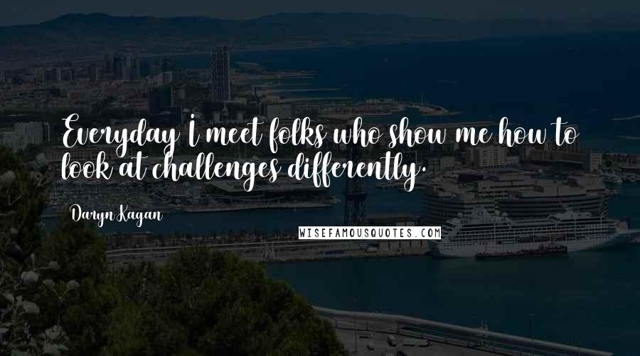 Daryn Kagan Quotes: Everyday I meet folks who show me how to look at challenges differently.