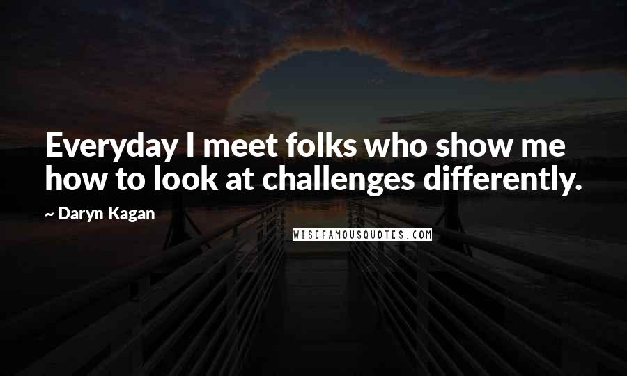 Daryn Kagan Quotes: Everyday I meet folks who show me how to look at challenges differently.