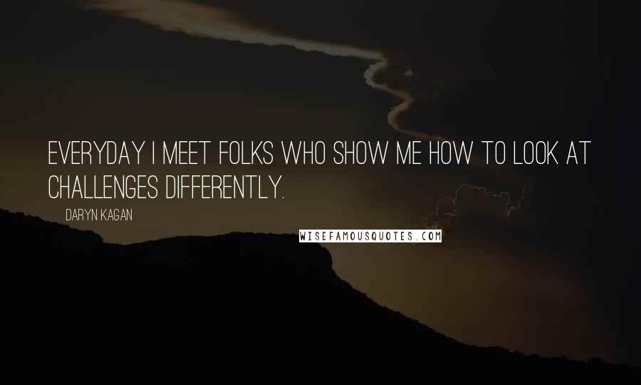 Daryn Kagan Quotes: Everyday I meet folks who show me how to look at challenges differently.