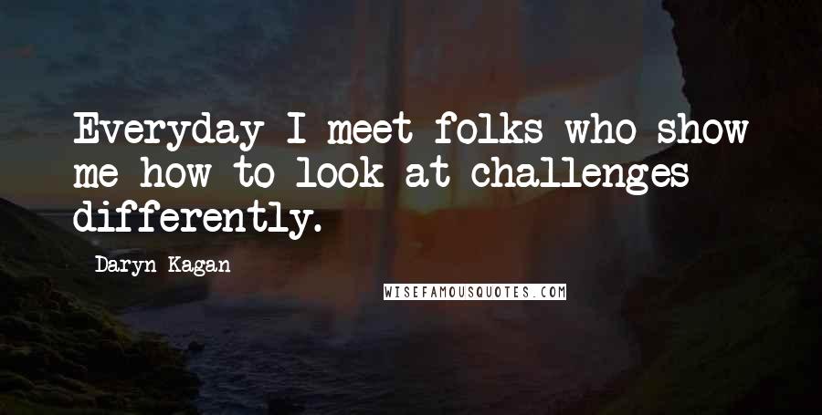 Daryn Kagan Quotes: Everyday I meet folks who show me how to look at challenges differently.