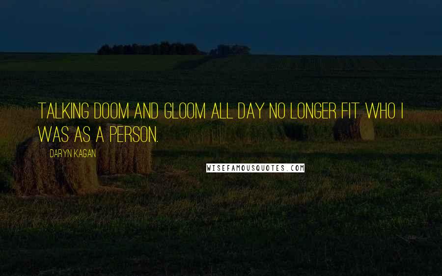 Daryn Kagan Quotes: Talking doom and gloom all day no longer fit who I was as a person.