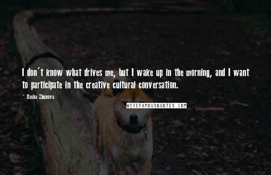 Dasha Zhukova Quotes: I don't know what drives me, but I wake up in the morning, and I want to participate in the creative cultural conversation.