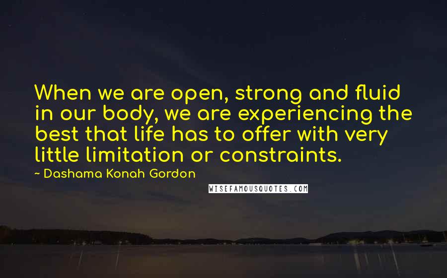 Dashama Konah Gordon Quotes: When we are open, strong and fluid in our body, we are experiencing the best that life has to offer with very little limitation or constraints.