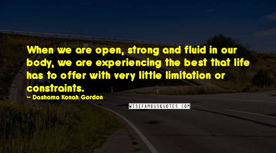 Dashama Konah Gordon Quotes: When we are open, strong and fluid in our body, we are experiencing the best that life has to offer with very little limitation or constraints.