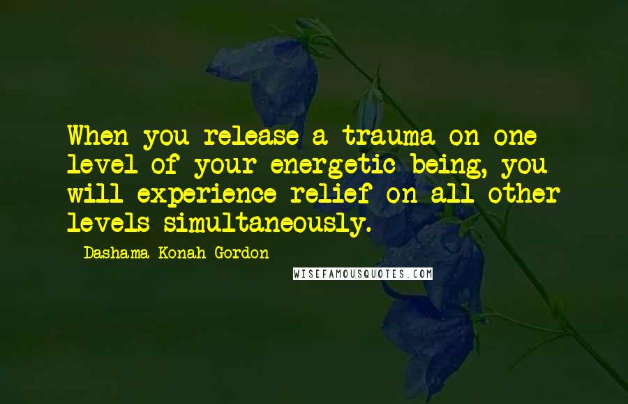 Dashama Konah Gordon Quotes: When you release a trauma on one level of your energetic being, you will experience relief on all other levels simultaneously.