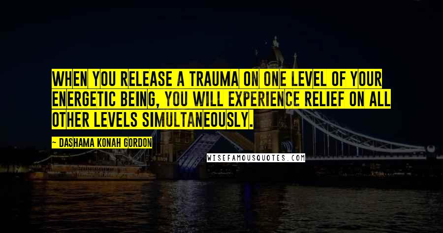Dashama Konah Gordon Quotes: When you release a trauma on one level of your energetic being, you will experience relief on all other levels simultaneously.
