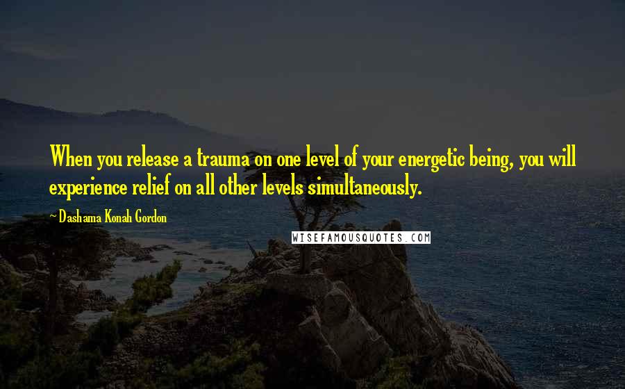 Dashama Konah Gordon Quotes: When you release a trauma on one level of your energetic being, you will experience relief on all other levels simultaneously.