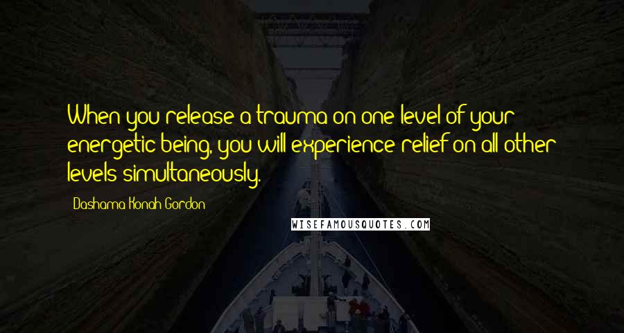Dashama Konah Gordon Quotes: When you release a trauma on one level of your energetic being, you will experience relief on all other levels simultaneously.