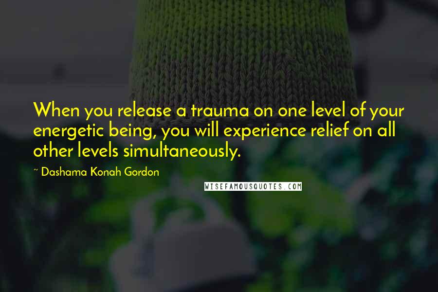 Dashama Konah Gordon Quotes: When you release a trauma on one level of your energetic being, you will experience relief on all other levels simultaneously.