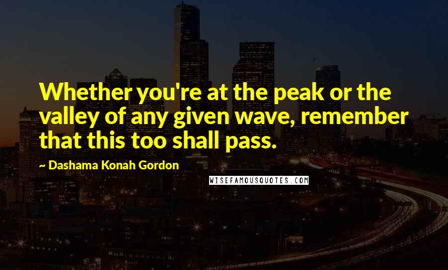 Dashama Konah Gordon Quotes: Whether you're at the peak or the valley of any given wave, remember that this too shall pass.