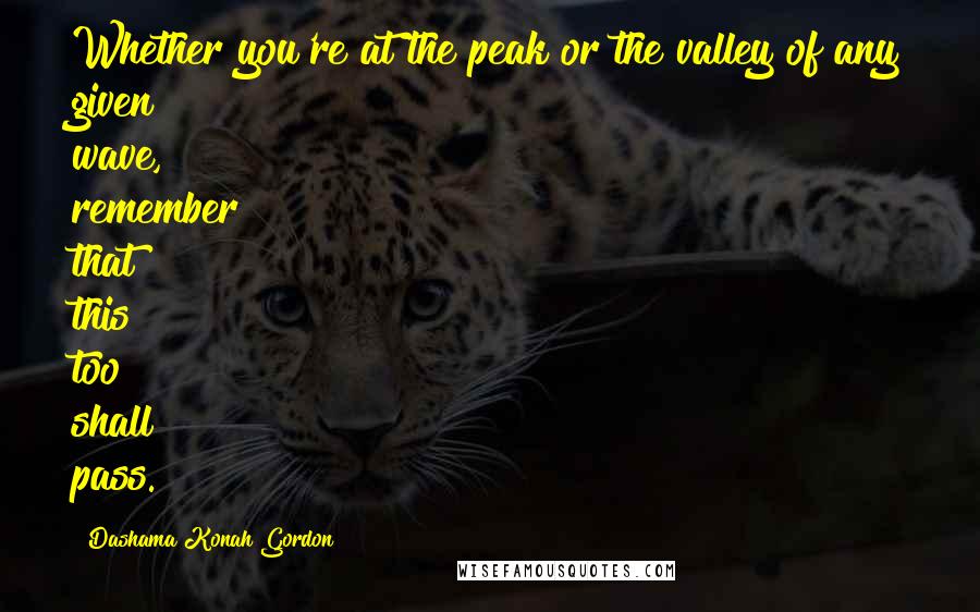 Dashama Konah Gordon Quotes: Whether you're at the peak or the valley of any given wave, remember that this too shall pass.