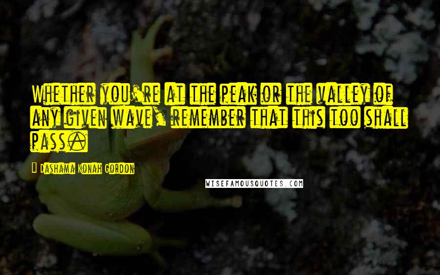 Dashama Konah Gordon Quotes: Whether you're at the peak or the valley of any given wave, remember that this too shall pass.