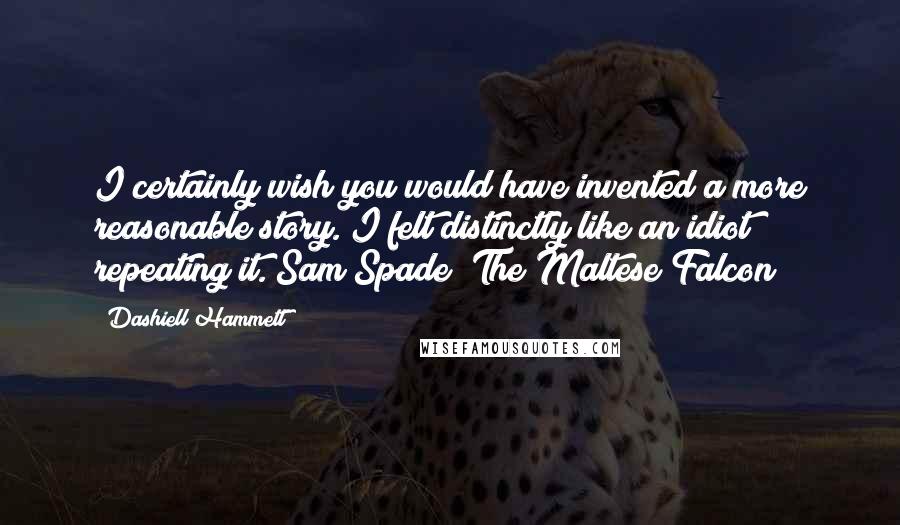 Dashiell Hammett Quotes: I certainly wish you would have invented a more reasonable story. I felt distinctly like an idiot repeating it. Sam Spade (The Maltese Falcon)