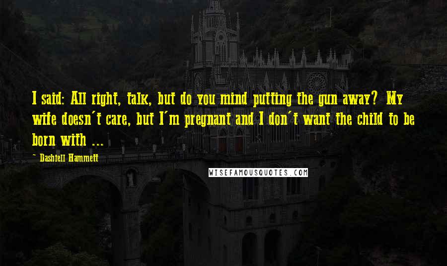 Dashiell Hammett Quotes: I said: All right, talk, but do you mind putting the gun away? My wife doesn't care, but I'm pregnant and I don't want the child to be born with ...