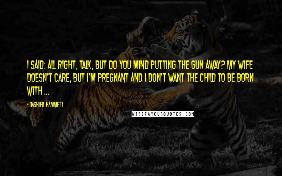 Dashiell Hammett Quotes: I said: All right, talk, but do you mind putting the gun away? My wife doesn't care, but I'm pregnant and I don't want the child to be born with ...