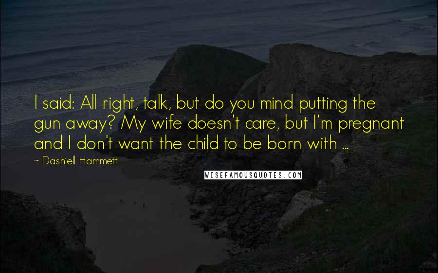 Dashiell Hammett Quotes: I said: All right, talk, but do you mind putting the gun away? My wife doesn't care, but I'm pregnant and I don't want the child to be born with ...