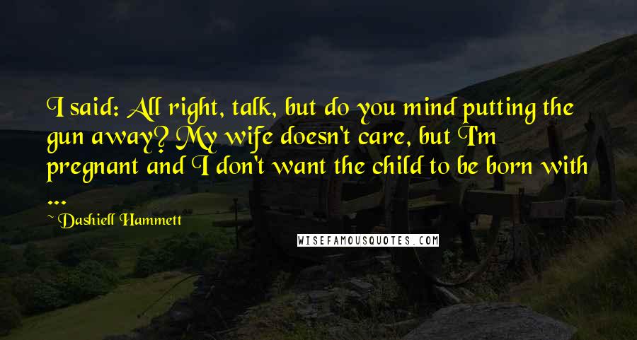 Dashiell Hammett Quotes: I said: All right, talk, but do you mind putting the gun away? My wife doesn't care, but I'm pregnant and I don't want the child to be born with ...