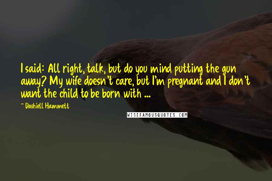 Dashiell Hammett Quotes: I said: All right, talk, but do you mind putting the gun away? My wife doesn't care, but I'm pregnant and I don't want the child to be born with ...