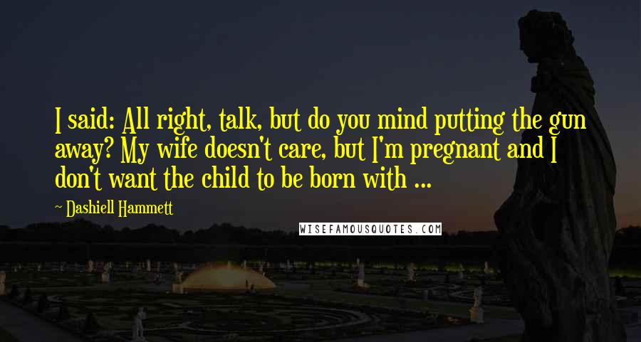 Dashiell Hammett Quotes: I said: All right, talk, but do you mind putting the gun away? My wife doesn't care, but I'm pregnant and I don't want the child to be born with ...