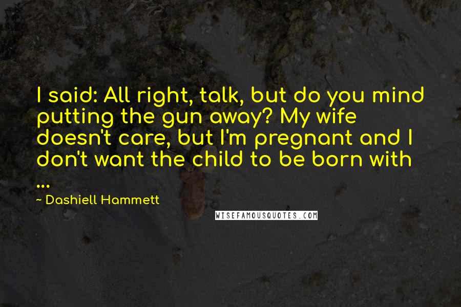 Dashiell Hammett Quotes: I said: All right, talk, but do you mind putting the gun away? My wife doesn't care, but I'm pregnant and I don't want the child to be born with ...